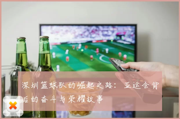深圳篮球队的崛起之路：亚运会背后的奋斗与荣耀故事