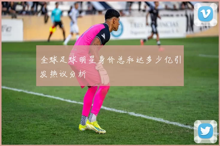 全球足球明星身价总和达多少亿引发热议分析