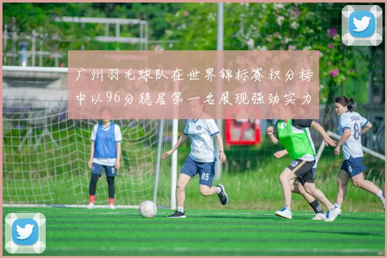 广州羽毛球队在世界锦标赛积分榜中以96分稳居第一名展现强劲实力