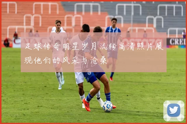 足球传奇明星岁月流转高清照片展现他们的风采与沧桑