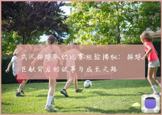 武汉排球队的比赛经验揭秘：排球巨献背后的故事与成长之路