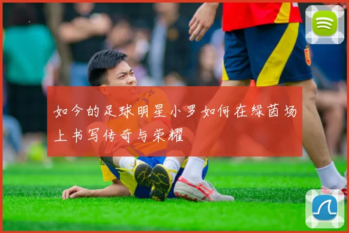 如今的足球明星小罗如何在绿茵场上书写传奇与荣耀