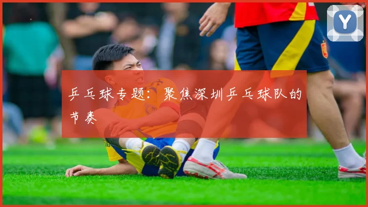 乒乓球专题：聚焦深圳乒乓球队的节奏