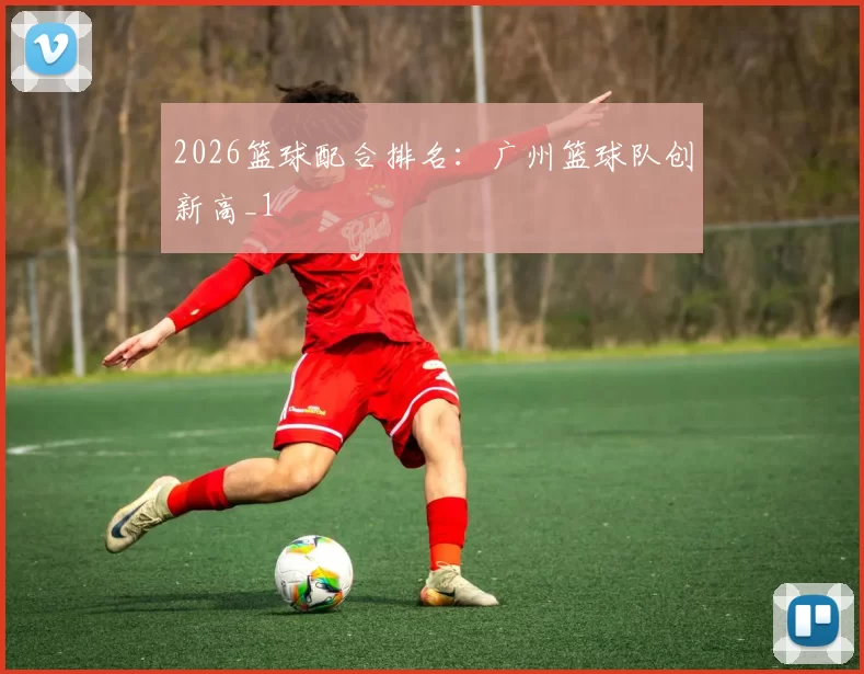 2026篮球配合排名：广州篮球队创新高_1