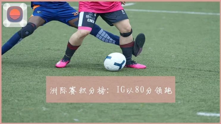 洲际赛积分榜：IG以80分领跑