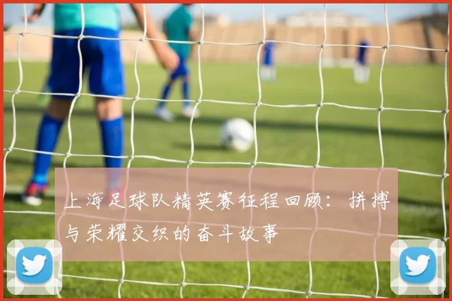 上海足球队精英赛征程回顾：拼搏与荣耀交织的奋斗故事