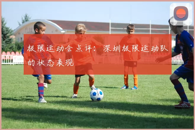 极限运动会点评：深圳极限运动队的状态表现